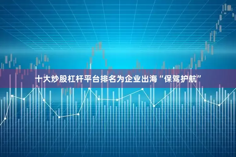 十大炒股杠杆平台排名为企业出海“保驾护航”