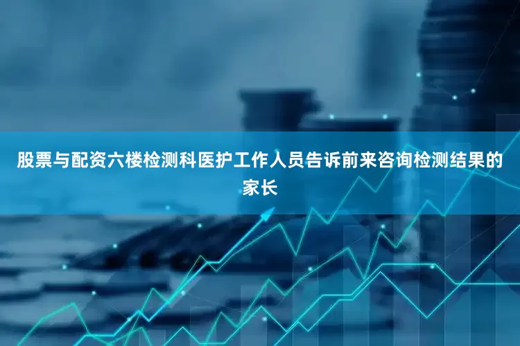 股票与配资六楼检测科医护工作人员告诉前来咨询检测结果的家长