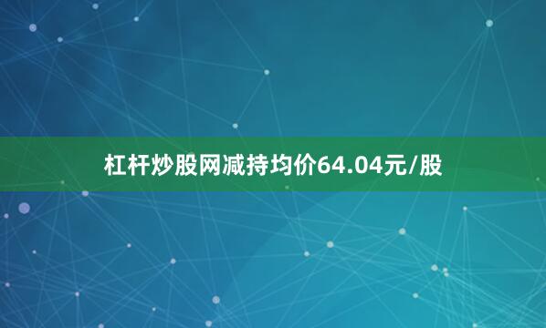 杠杆炒股网减持均价64.04元/股