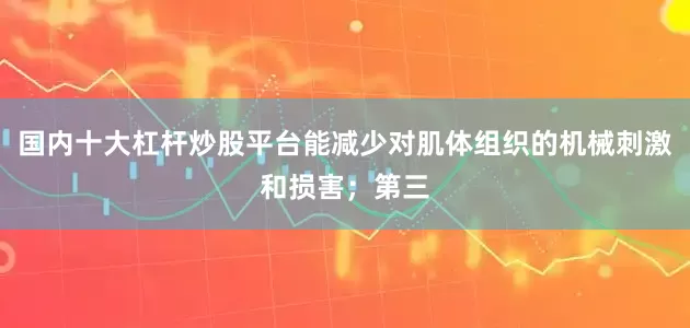 国内十大杠杆炒股平台能减少对肌体组织的机械刺激和损害；第三