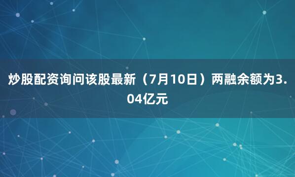 炒股配资询问该股最新（7月10日）两融余额为3.04亿元