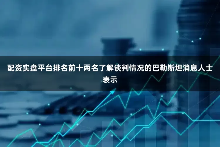 配资实盘平台排名前十两名了解谈判情况的巴勒斯坦消息人士表示