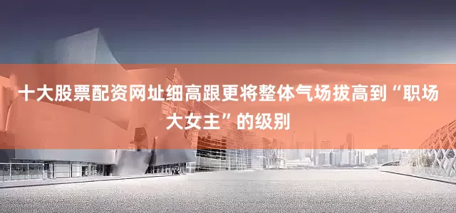 十大股票配资网址细高跟更将整体气场拔高到“职场大女主”的级别