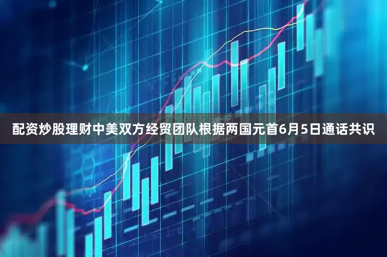 配资炒股理财中美双方经贸团队根据两国元首6月5日通话共识