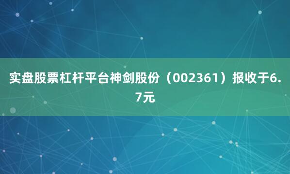 实盘股票杠杆平台神剑股份（002361）报收于6.7元
