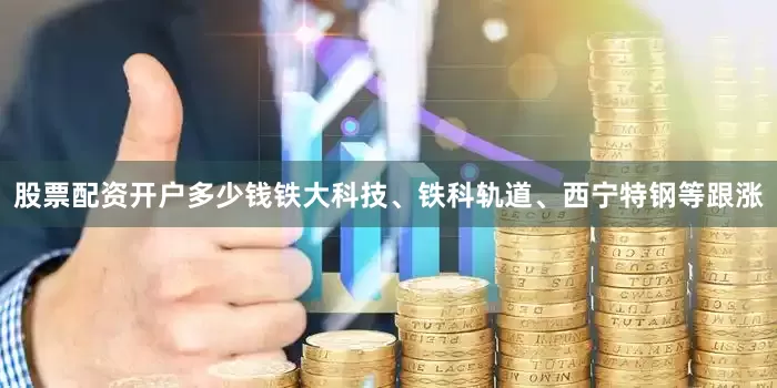 股票配资开户多少钱铁大科技、铁科轨道、西宁特钢等跟涨